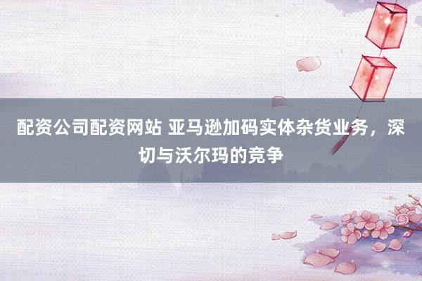 配资公司配资网站 亚马逊加码实体杂货业务，深切与沃尔玛的竞争