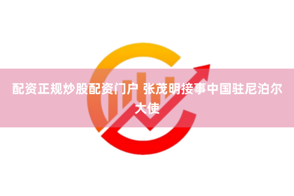 配资正规炒股配资门户 张茂明接事中国驻尼泊尔大使