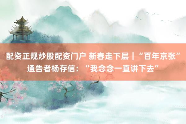 配资正规炒股配资门户 新春走下层|“百年京张”通告者杨存信:“我念念一直讲下去”