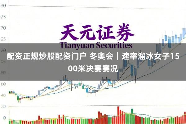 配资正规炒股配资门户 冬奥会｜速率溜冰女子1500米决赛赛况