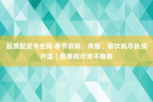 股票配资专业网 春节假期，商圈、餐饮耗尽执续升温丨新春耗尽青不雅察