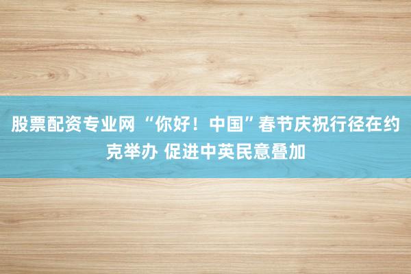 股票配资专业网 “你好！中国”春节庆祝行径在约克举办 促进中英民意叠加
