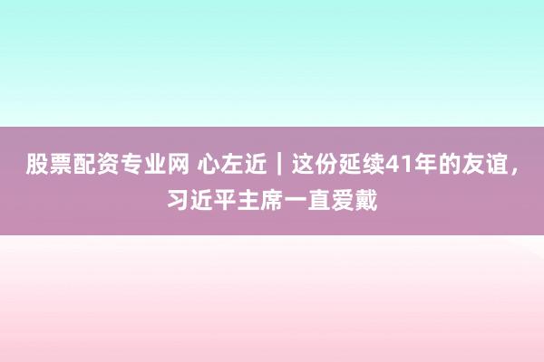 股票配资专业网 心左近｜这份延续41年的友谊，习近平主席一直爱戴