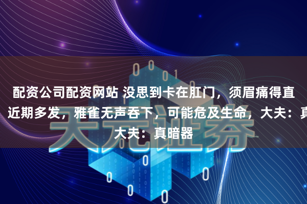 配资公司配资网站 没思到卡在肛门，须眉痛得直打滚！近期多发，雅雀无声吞下，可能危及生命，大夫：真暗器