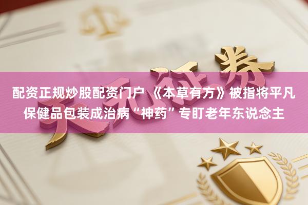 配资正规炒股配资门户 《本草有方》被指将平凡保健品包装成治病“神药”专盯老年东说念主