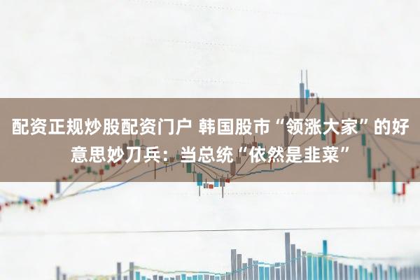配资正规炒股配资门户 韩国股市“领涨大家”的好意思妙刀兵:当总统“依然是韭菜”