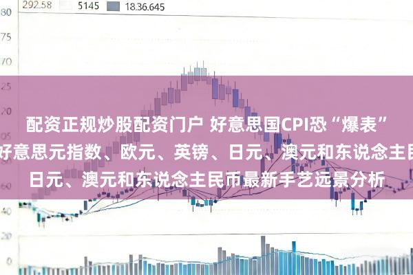 配资正规炒股配资门户 好意思国CPI恐“爆表”！警惕阛阓剧烈波动 好意思元指数、欧元、英镑、日元、澳元和东说念主民币最新手艺远景分析