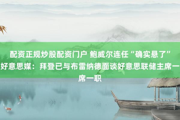 配资正规炒股配资门户 鲍威尔连任“确实悬了”？好意思媒：拜登已与布雷纳德面谈好意思联储主席一职