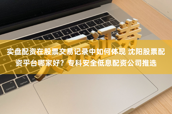 实盘配资在股票交易记录中如何体现 沈阳股票配资平台哪家好?专科安全低息配资公司推选