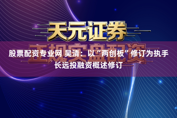 股票配资专业网 吴清:以“两创板”修订为执手长远投融资概述修订