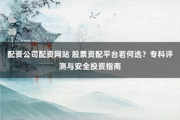 配资公司配资网站 股票资配平台若何选？专科评测与安全投资指南