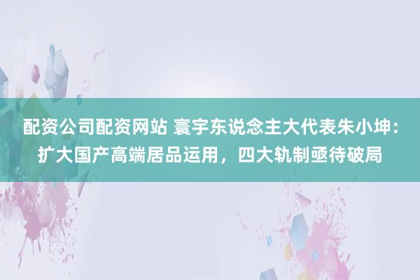 配资公司配资网站 寰宇东说念主大代表朱小坤：扩大国产高端居品运用，四大轨制亟待破局