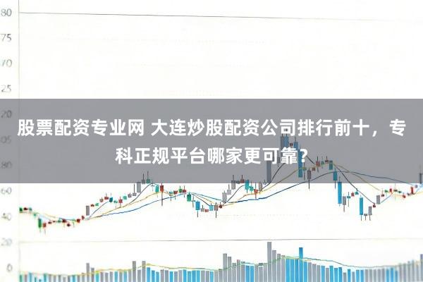 股票配资专业网 大连炒股配资公司排行前十，专科正规平台哪家更可靠？