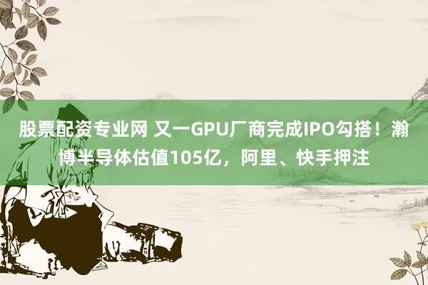 股票配资专业网 又一GPU厂商完成IPO勾搭!瀚博半导体估值105亿,阿里、快手押注