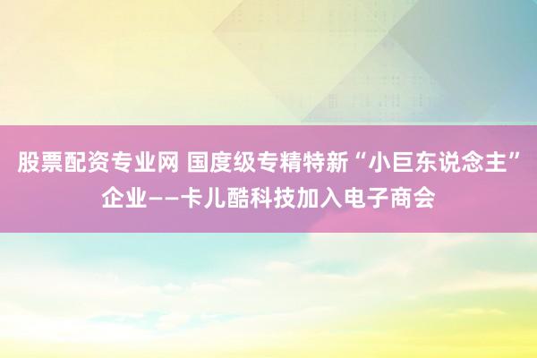 股票配资专业网 国度级专精特新“小巨东说念主”企业——卡儿酷科技加入电子商会