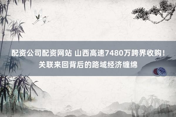 配资公司配资网站 山西高速7480万跨界收购！关联来回背后的路域经济缠绵