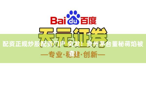 配资正规炒股配资门户 突发！贵州茅台董秘蒋焰被查！