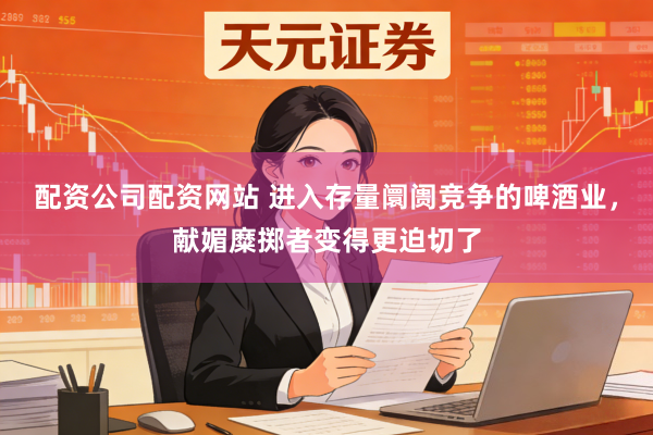 配资公司配资网站 进入存量阛阓竞争的啤酒业,献媚糜掷者变得更迫切了