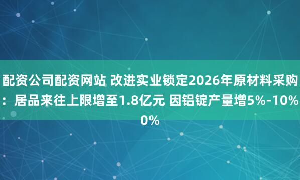配资公司配资网站 改进实业锁定2026年原材料采购：居品来往上限增至1.8亿元 因铝锭产量增5%-10%