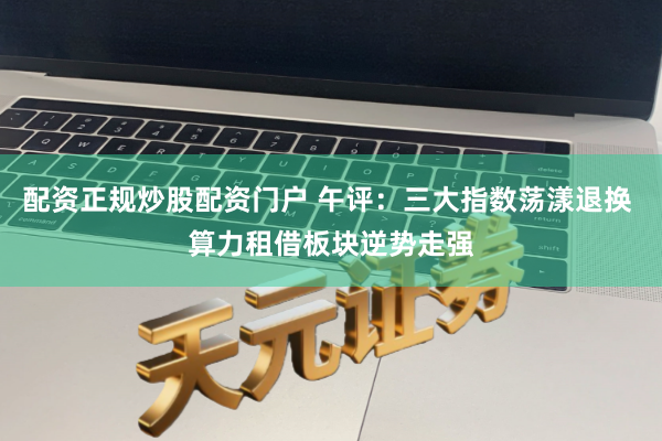 配资正规炒股配资门户 午评：三大指数荡漾退换 算力租借板块逆势走强
