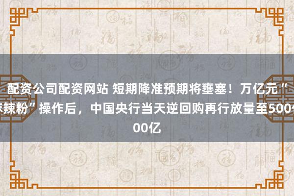 配资公司配资网站 短期降准预期将壅塞!万亿元“麻辣粉”操作后,中国央行当天逆回购再行放量至500亿