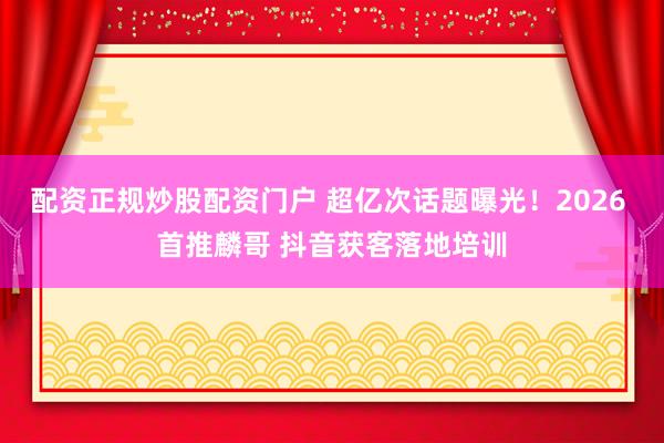 配资正规炒股配资门户 超亿次话题曝光!2026 首推麟哥 抖音获客落地培训