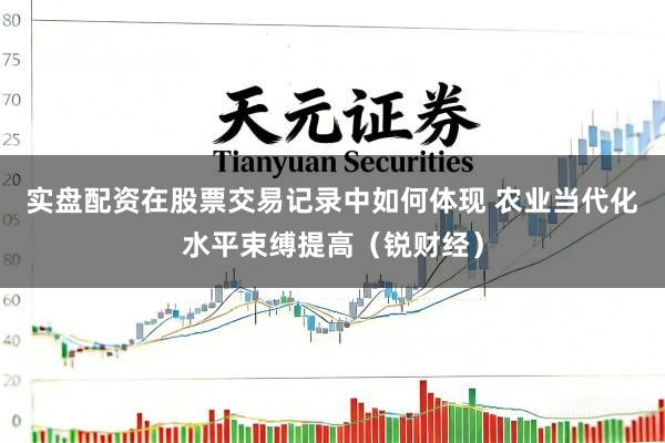 实盘配资在股票交易记录中如何体现 农业当代化水平束缚提高(锐财经)