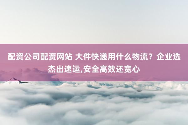 配资公司配资网站 大件快递用什么物流?企业选杰出速运,安全高效还宽心