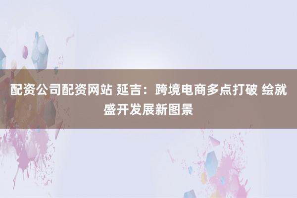 配资公司配资网站 延吉:跨境电商多点打破 绘就盛开发展新图景