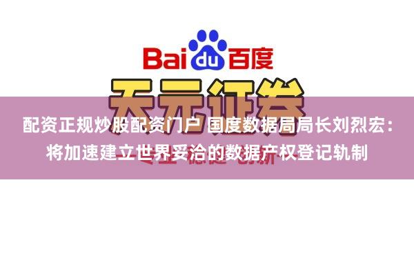 配资正规炒股配资门户 国度数据局局长刘烈宏：将加速建立世界妥洽的数据产权登记轨制