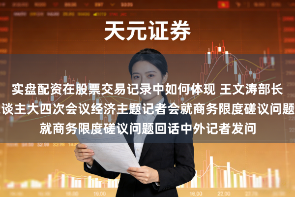 实盘配资在股票交易记录中如何体现 王文涛部长出席十四届寰宇东谈主大四次会议经济主题记者会就商务限度磋议问题回话中外记者发问