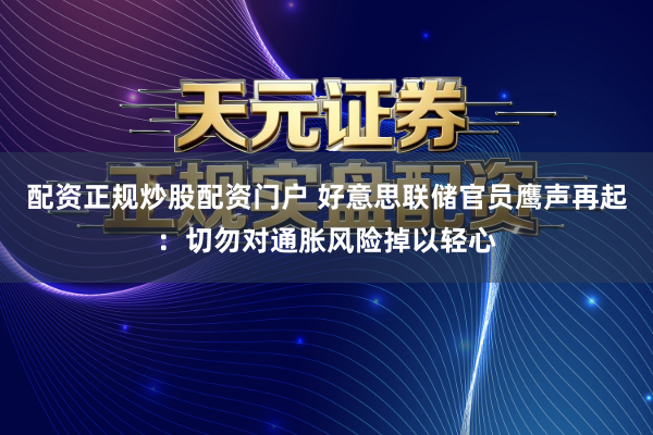 配资正规炒股配资门户 好意思联储官员鹰声再起：切勿对通胀风险掉以轻心