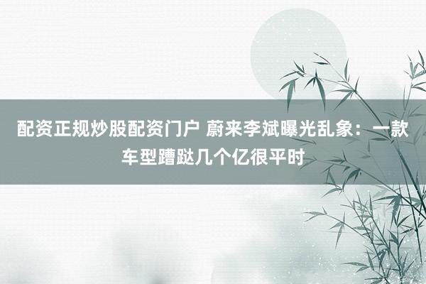 配资正规炒股配资门户 蔚来李斌曝光乱象：一款车型蹧跶几个亿很平时
