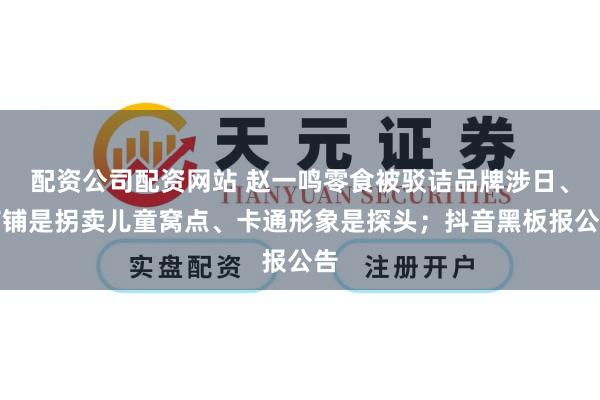 配资公司配资网站 赵一鸣零食被驳诘品牌涉日、店铺是拐卖儿童窝点、卡通形象是探头；抖音黑板报公告