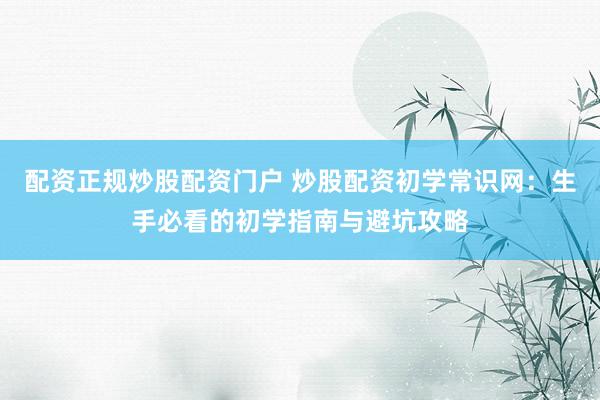 配资正规炒股配资门户 炒股配资初学常识网：生手必看的初学指南与避坑攻略
