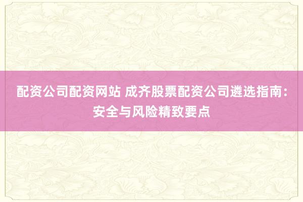 配资公司配资网站 成齐股票配资公司遴选指南：安全与风险精致要点