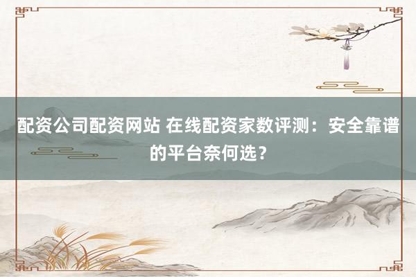 配资公司配资网站 在线配资家数评测：安全靠谱的平台奈何选？