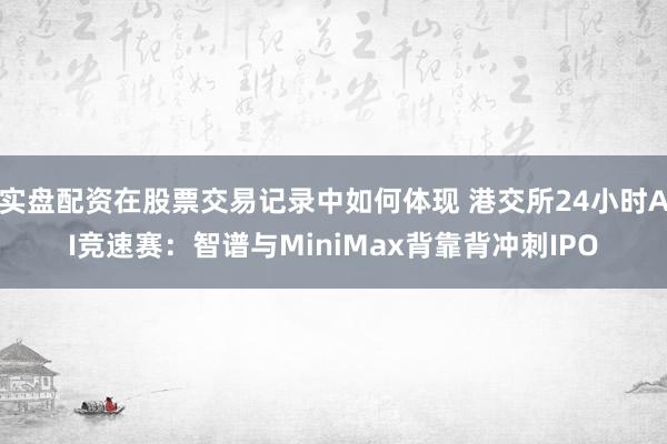 实盘配资在股票交易记录中如何体现 港交所24小时AI竞速赛：智谱与MiniMax背靠背冲刺IPO