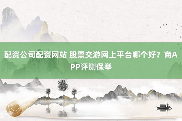 配资公司配资网站 股票交游网上平台哪个好？商APP评测保举