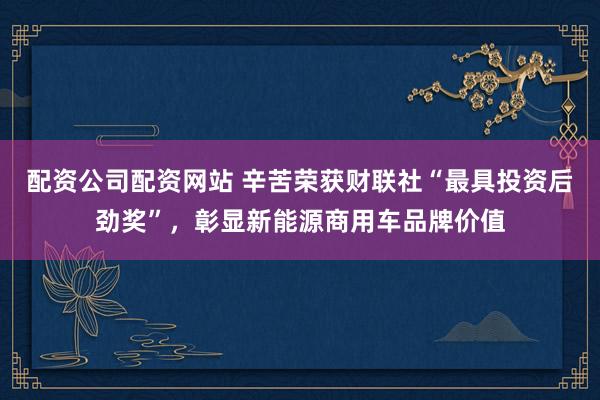 配资公司配资网站 辛苦荣获财联社“最具投资后劲奖”，彰显新能源商用车品牌价值