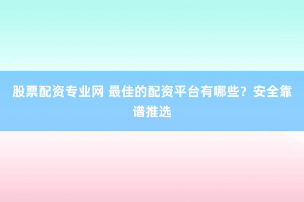 股票配资专业网 最佳的配资平台有哪些？安全靠谱推选